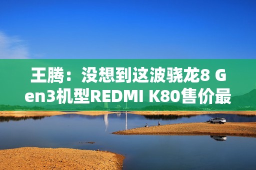 王腾：没想到这波骁龙8 Gen3机型REDMI K80售价最高 销量最好