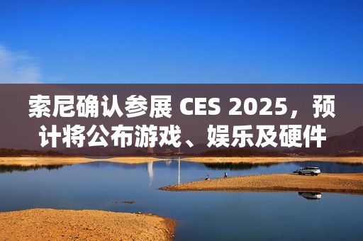 索尼确认参展 CES 2025，预计将公布游戏、娱乐及硬件领域新内容