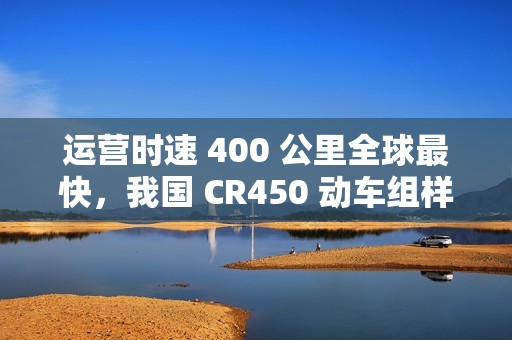 运营时速 400 公里全球最快，我国 CR450 动车组样车内饰、坐席等设计公布