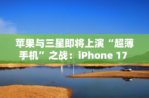 苹果与三星即将上演“超薄手机”之战：iPhone 17 Air与S25 Slim蓄势待发