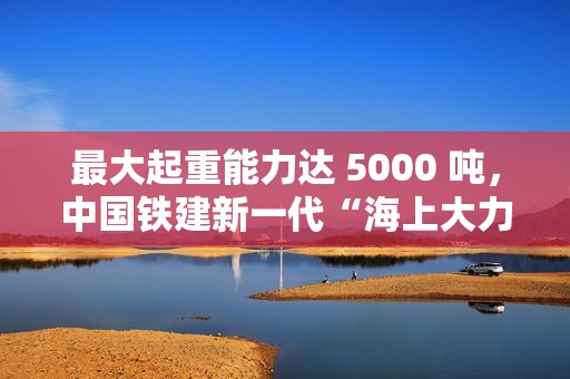 最大起重能力达 5000 吨，中国铁建新一代“海上大力士”全回转起重船交付