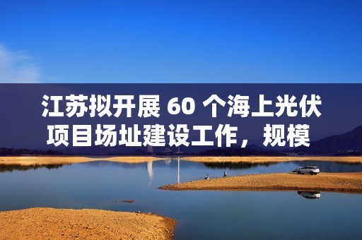 江苏拟开展 60 个海上光伏项目场址建设工作，规模 27.25GW