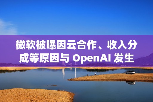 微软被曝因云合作、收入分成等原因与 OpenAI 发生争执