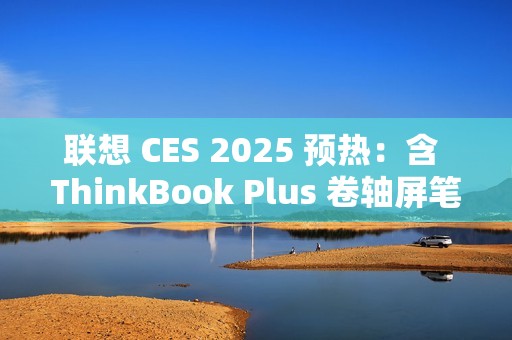 联想 CES 2025 预热：含 ThinkBook Plus 卷轴屏笔记本电脑