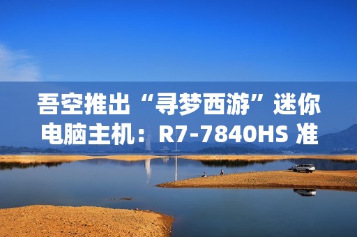 吾空推出“寻梦西游”迷你电脑主机：R7-7840HS 准系统 3099 元，支持顶盖 DIY