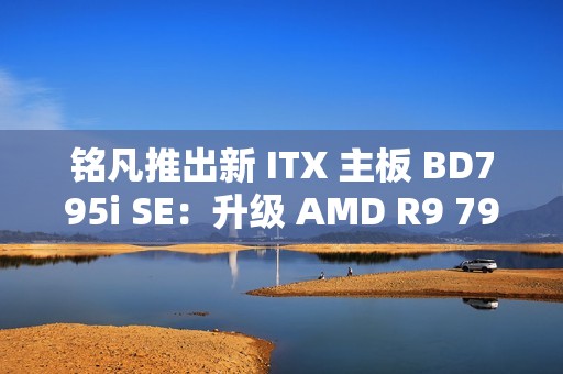 铭凡推出新 ITX 主板 BD795i SE：升级 AMD R9 7945HX 处理器，2599 元