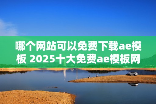 哪个网站可以免费下载ae模板 2025十大免费ae模板网站盘点