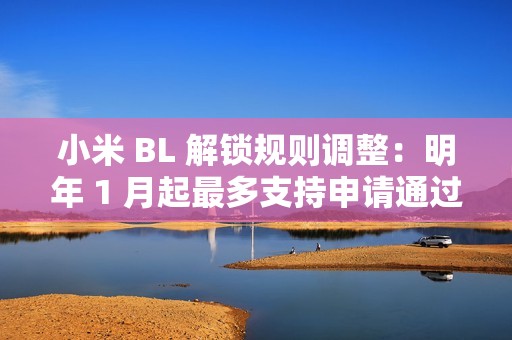 小米 BL 解锁规则调整：明年 1 月起最多支持申请通过用户在权限期内解锁 1 台绑定设备