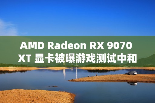 AMD Radeon RX 9070 XT 显卡被曝游戏测试中和 RTX 4080 区别在 5% 以内