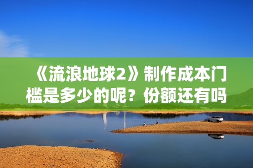 《流浪地球2》制作成本门槛是多少的呢？份额还有吗？起投多少的呢？(流浪地球2票房)