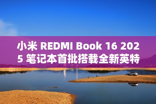 小米 REDMI Book 16 2025 笔记本首批搭载全新英特尔酷睿处理器，47W 整机性能释放