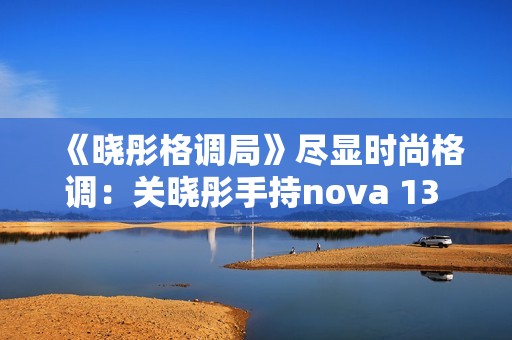 《晓彤格调局》尽显时尚格调：关晓彤手持nova 13 Pro拍摄绝美大片