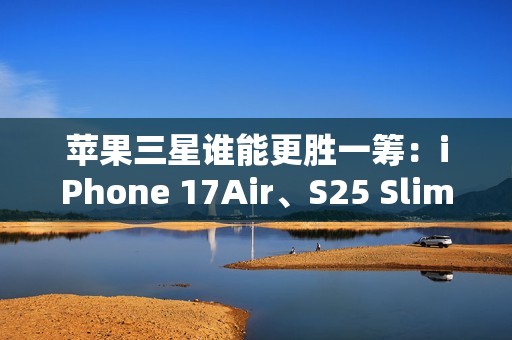 苹果三星谁能更胜一筹：iPhone 17Air、S25 Slim薄度细节曝光
