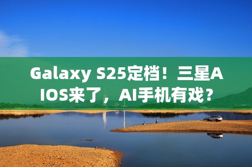 Galaxy S25定档！三星AIOS来了，AI手机有戏？