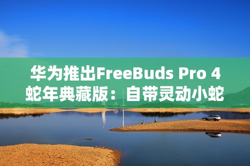 华为推出FreeBuds Pro 4蛇年典藏版：自带灵动小蛇 云杉绿、曜石黑双色