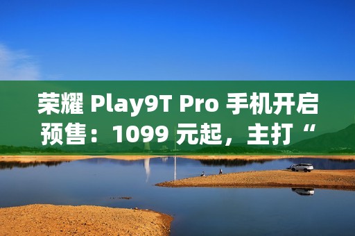 荣耀 Play9T Pro 手机开启预售：1099 元起，主打“抗摔”