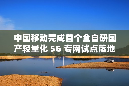 中国移动完成首个全自研国产轻量化 5G 专网试点落地
