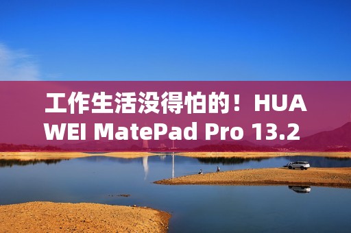 工作生活没得怕的！HUAWEI MatePad Pro 13.2 英寸柔光版发售