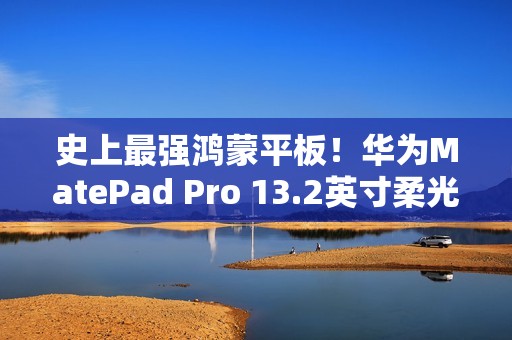 史上最强鸿蒙平板！华为MatePad Pro 13.2英寸柔光版开售：5799元起