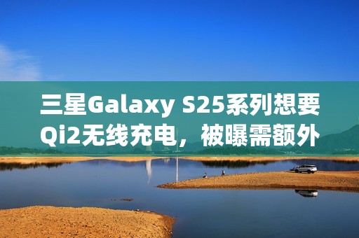 三星Galaxy S25系列想要Qi2无线充电，被曝需额外购买磁吸手机壳