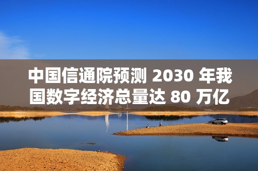 中国信通院预测 2030 年我国数字经济总量达 80 万亿元