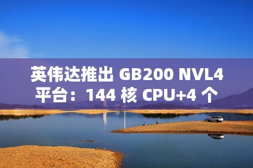 英伟达推出 GB200 NVL4 平台：144 核 CPU+4 个 Blackwell GPU，最高支持 1.3TB 内存