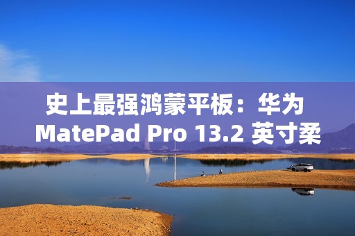 史上最强鸿蒙平板：华为 MatePad Pro 13.2 英寸柔光版今日首销，5699 元起