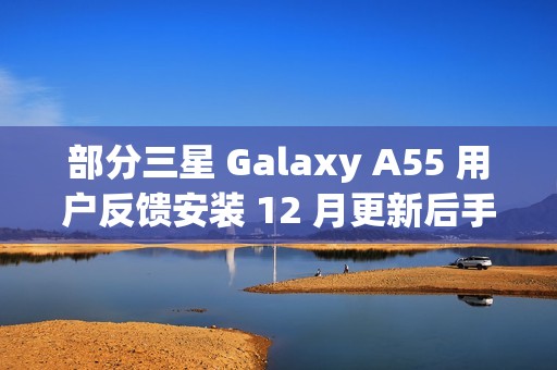 部分三星 Galaxy A55 用户反馈安装 12 月更新后手机异常发热
