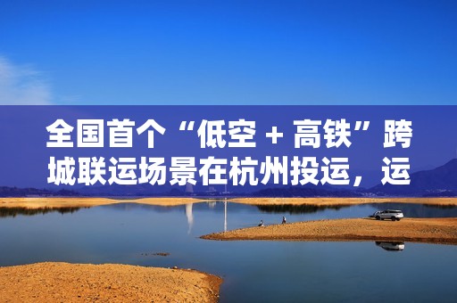 全国首个“低空 + 高铁”跨城联运场景在杭州投运，运输综合成本降低 30% 以上
