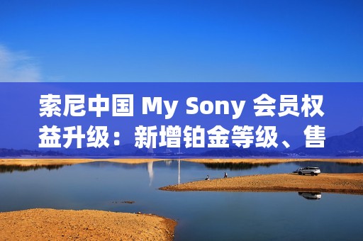 索尼中国 My Sony 会员权益升级：新增铂金等级、售后服务升级