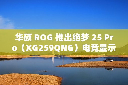 华硕 ROG 推出绝梦 25 Pro（XG259QNG）电竞显示器，FHD 380Hz