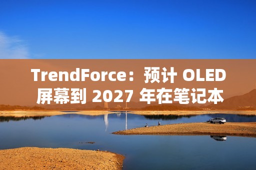 TrendForce：预计 OLED 屏幕到 2027 年在笔记本电脑市场渗透率突破 5%