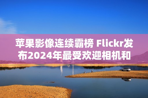 苹果影像连续霸榜 Flickr发布2024年最受欢迎相机和智能手机榜单
