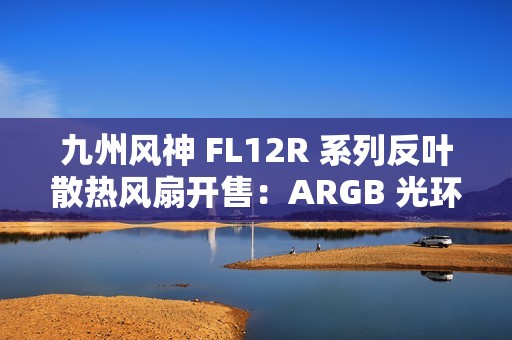 九州风神 FL12R 系列反叶散热风扇开售：ARGB 光环灯效设计，139 元