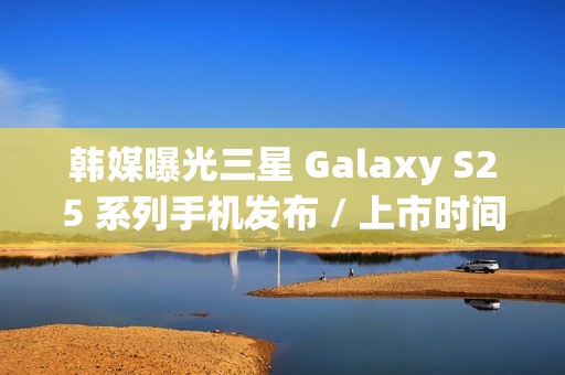 韩媒曝光三星 Galaxy S25 系列手机发布 / 上市时间，Ultra 版标配 16GB 内存