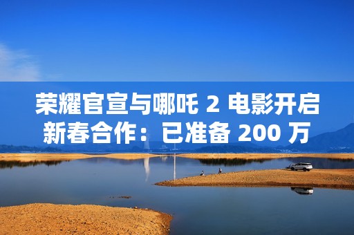 荣耀官宣与哪吒 2 电影开启新春合作：已准备 200 万份限量好礼