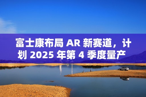 富士康布局 AR 新赛道，计划 2025 年第 4 季度量产 Micro LED 晶圆