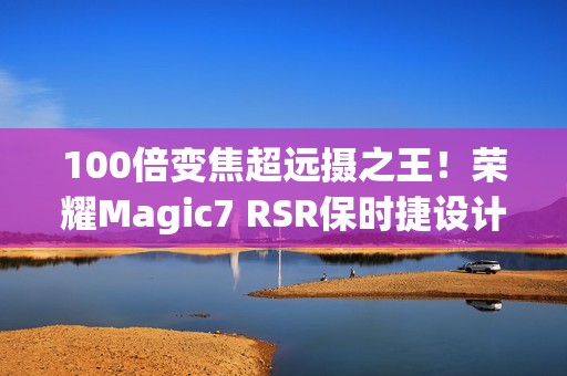 100倍变焦超远摄之王！荣耀Magic7 RSR保时捷设计图赏