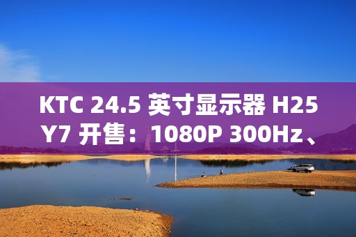 KTC 24.5 英寸显示器 H25Y7 开售：1080P 300Hz、1ms GTG 响应时间，首发 869 元