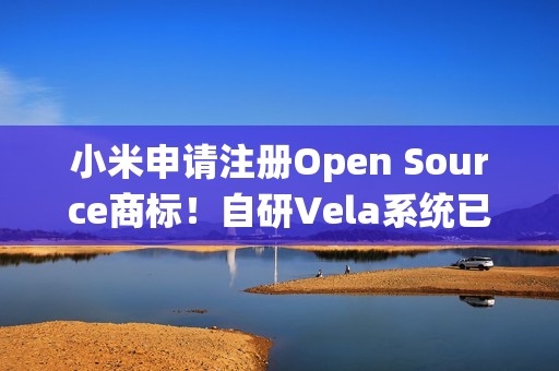 小米申请注册Open Source商标！自研Vela系统已开源