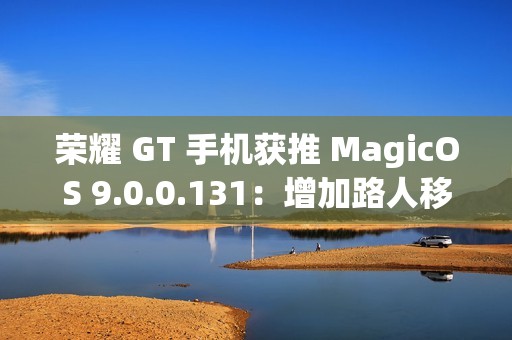 荣耀 GT 手机获推 MagicOS 9.0.0.131：增加路人移除、音量快捷调节面板、幻影稳帧功能开关