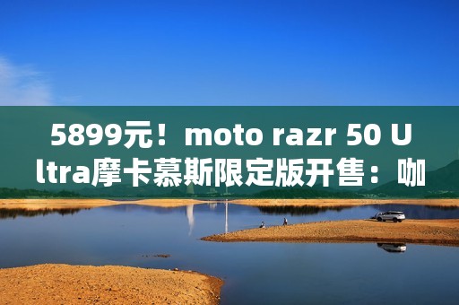 5899元！moto razr 50 Ultra摩卡慕斯限定版开售：咖啡渣做后壳
