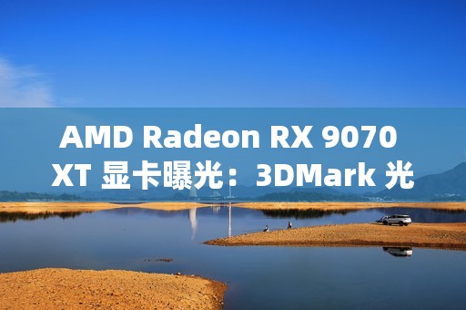AMD Radeon RX 9070 XT 显卡曝光：3DMark 光追跑分超过 7900 XT