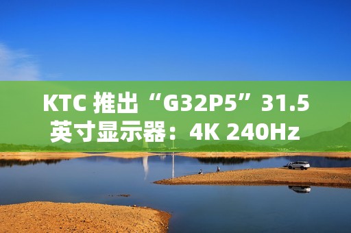 KTC 推出“G32P5”31.5 英寸显示器：4K 240Hz / FHD 480Hz 双模 OLED，6999 元