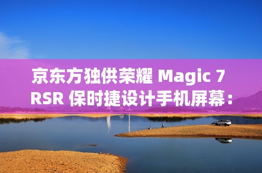 京东方独供荣耀 Magic 7 RSR 保时捷设计手机屏幕：全新一代 Q10 发光器件、微棱镜技术