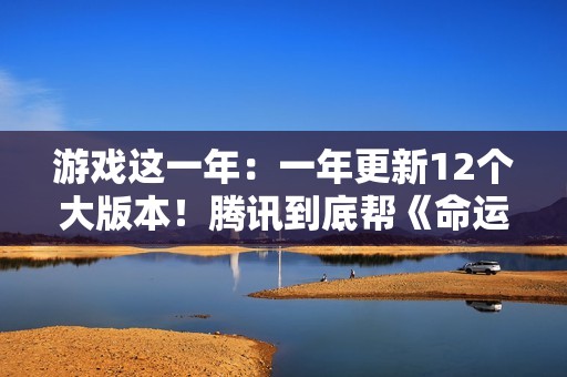 游戏这一年：一年更新12个大版本！腾讯到底帮《命运方舟》填了多少大坑？