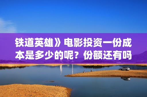 铁道英雄》电影投资一份成本是多少的呢？份额还有吗？如何投资呢？(铁道英雄电影老王是谁演的)