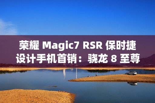 荣耀 Magic7 RSR 保时捷设计手机首销：骁龙 8 至尊版、200MP 超感光潜望长焦，7999 元起