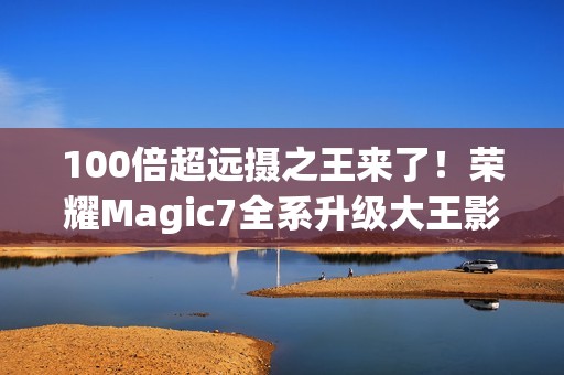 100倍超远摄之王来了！荣耀Magic7全系升级大王影像