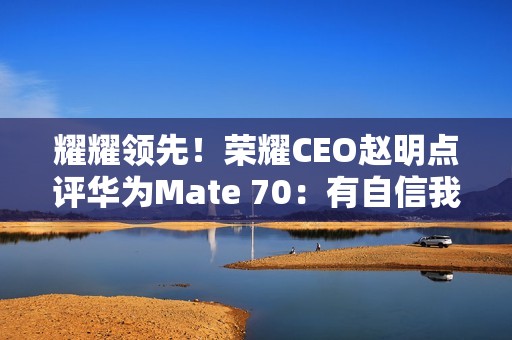 耀耀领先！荣耀CEO赵明点评华为Mate 70：有自信我们的拍照更好
